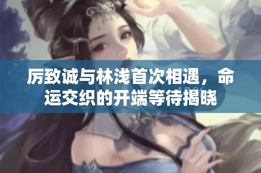 厉致诚与林浅首次相遇，命运交织的开端等待揭晓