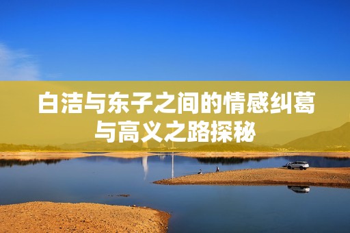 白洁与东子之间的情感纠葛与高义之路探秘