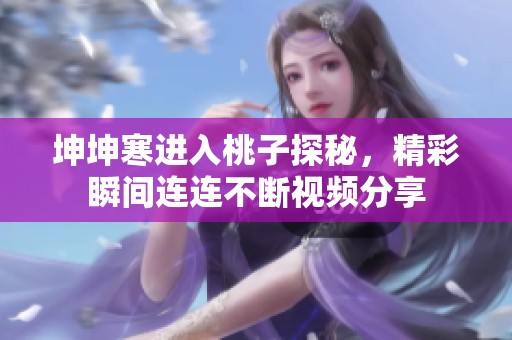 坤坤寒进入桃子探秘，精彩瞬间连连不断视频分享