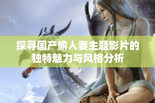 探寻国产偷人妻主题影片的独特魅力与风格分析