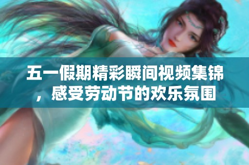 五一假期精彩瞬间视频集锦，感受劳动节的欢乐氛围