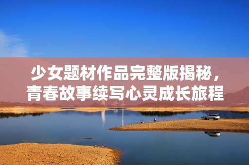 少女题材作品完整版揭秘，青春故事续写心灵成长旅程