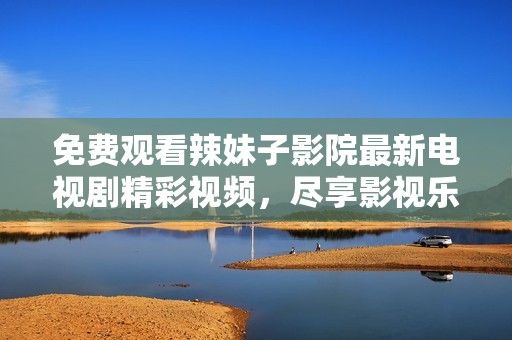 免费观看辣妹子影院最新电视剧精彩视频，尽享影视乐趣