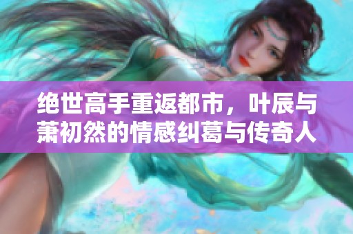 绝世高手重返都市，叶辰与萧初然的情感纠葛与传奇人生
