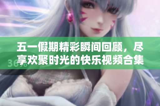 五一假期精彩瞬间回顾，尽享欢聚时光的快乐视频合集