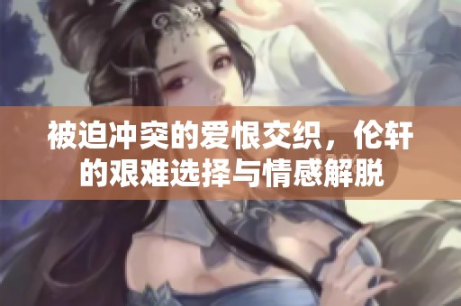 被迫冲突的爱恨交织，伦轩的艰难选择与情感解脱
