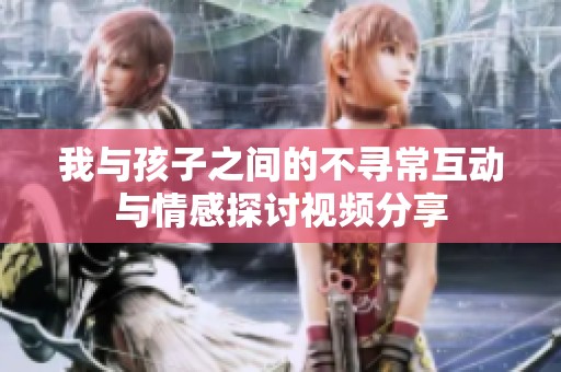 我与孩子之间的不寻常互动与情感探讨视频分享