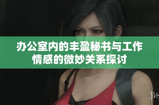 办公室内的丰盈秘书与工作情感的微妙关系探讨