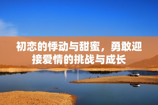 初恋的悸动与甜蜜，勇敢迎接爱情的挑战与成长