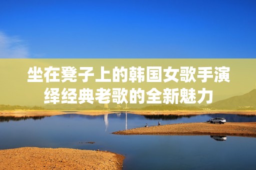 坐在凳子上的韩国女歌手演绎经典老歌的全新魅力