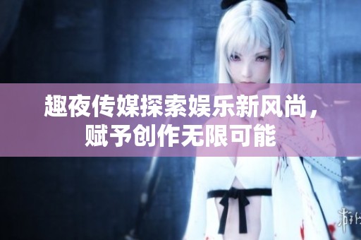 趣夜传媒探索娱乐新风尚，赋予创作无限可能