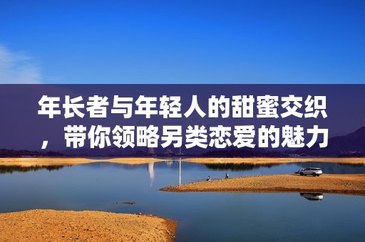 年长者与年轻人的甜蜜交织，带你领略另类恋爱的魅力