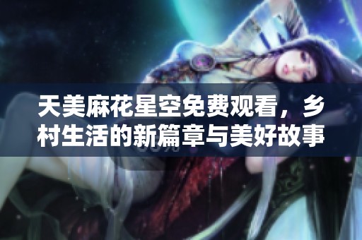 天美麻花星空免费观看，乡村生活的新篇章与美好故事展开