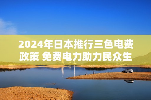 2024年日本推行三色电费政策 免费电力助力民众生活