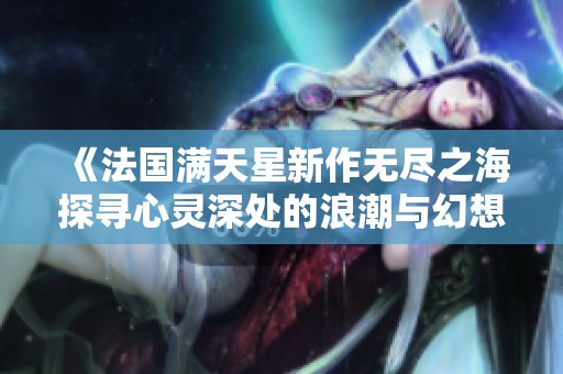 《法国满天星新作无尽之海探寻心灵深处的浪潮与幻想》