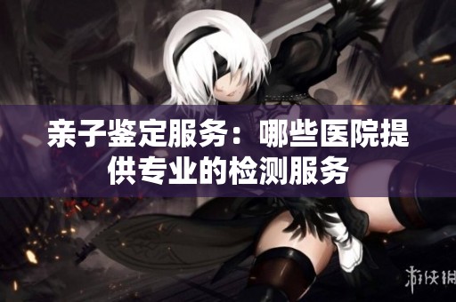 亲子鉴定服务：哪些医院提供专业的检测服务