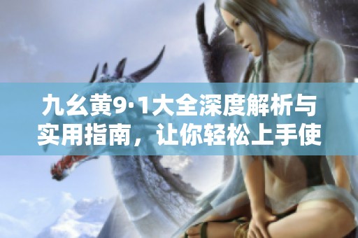 九幺黄9·1大全深度解析与实用指南，让你轻松上手使用