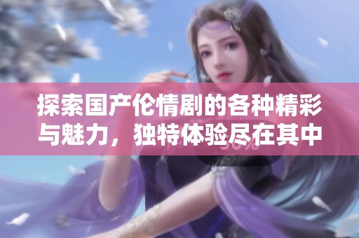 探索国产伦情剧的各种精彩与魅力，独特体验尽在其中