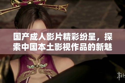 国产成人影片精彩纷呈，探索中国本土影视作品的新魅力与风格