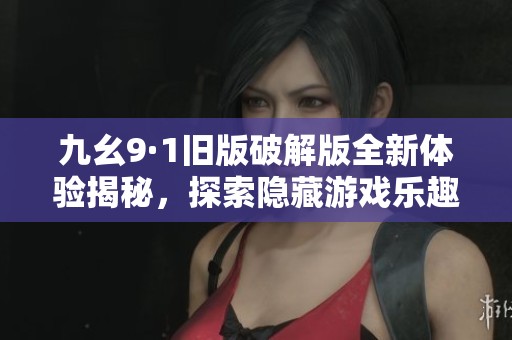 九幺9·1旧版破解版全新体验揭秘，探索隐藏游戏乐趣与功能