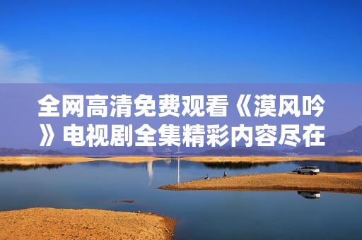 全网高清免费观看《漠风吟》电视剧全集精彩内容尽在其中