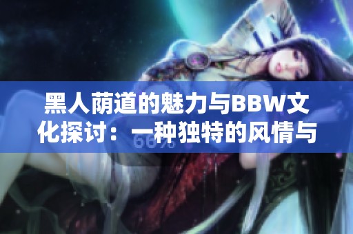 黑人荫道的魅力与BBW文化探讨：一种独特的风情与美丽