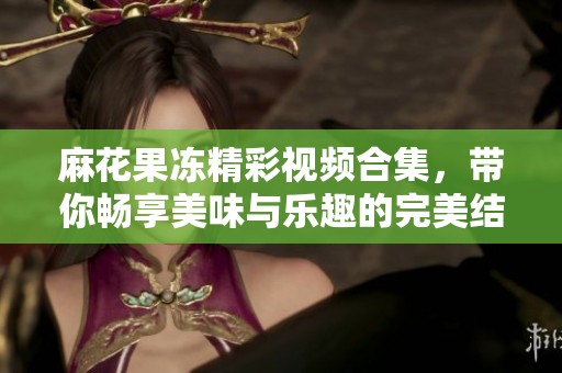 麻花果冻精彩视频合集，带你畅享美味与乐趣的完美结合