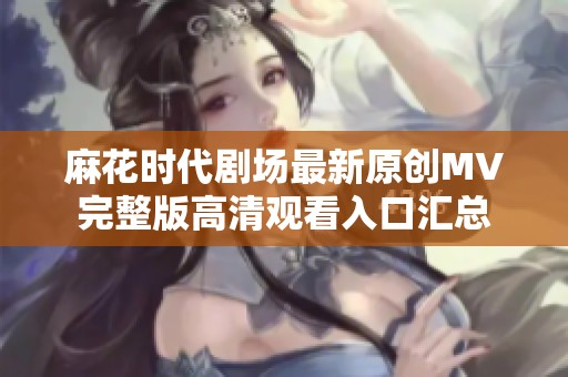 麻花时代剧场最新原创MV完整版高清观看入口汇总