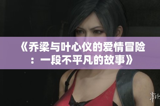 《乔梁与叶心仪的爱情冒险：一段不平凡的故事》