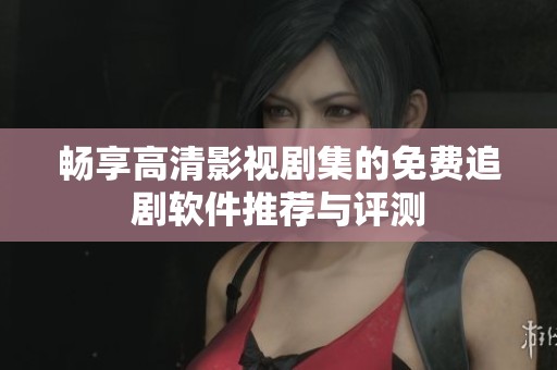畅享高清影视剧集的免费追剧软件推荐与评测