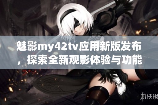 魅影my42tv应用新版发布，探索全新观影体验与功能 