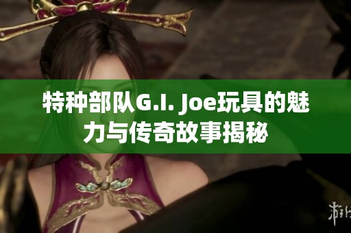 特种部队G.I. Joe玩具的魅力与传奇故事揭秘