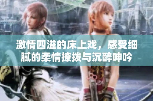 激情四溢的床上戏，感受细腻的柔情撩拨与沉醉呻吟
