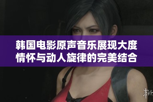 韩国电影原声音乐展现大度情怀与动人旋律的完美结合