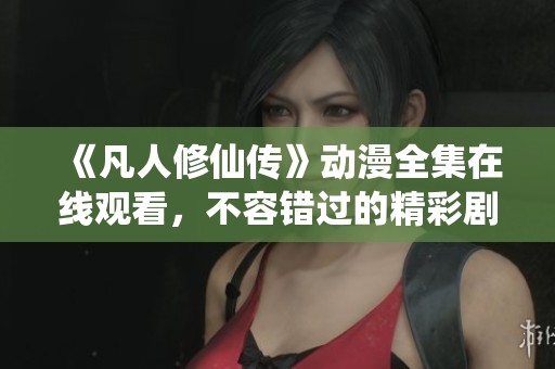 《凡人修仙传》动漫全集在线观看，不容错过的精彩剧情！