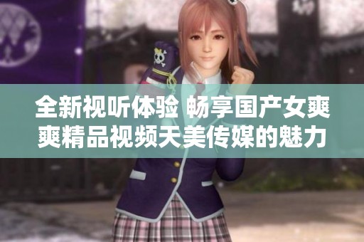 全新视听体验 畅享国产女爽爽精品视频天美传媒的魅力之旅