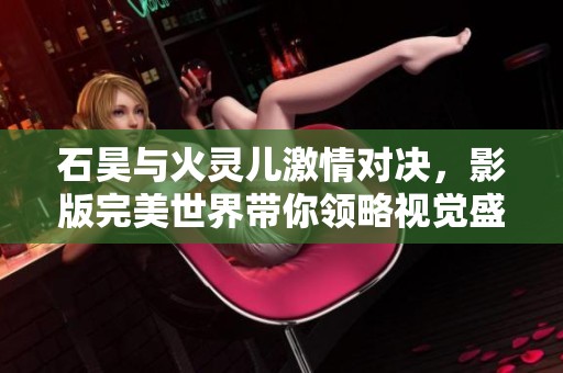 石昊与火灵儿激情对决，影版完美世界带你领略视觉盛宴