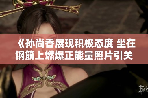《孙尚香展现积极态度 坐在钢筋上燃爆正能量照片引关注》