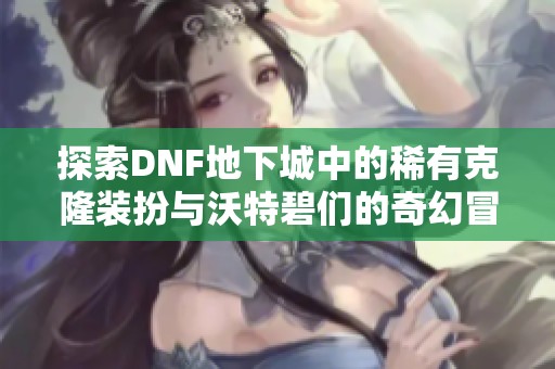 探索DNF地下城中的稀有克隆装扮与沃特碧们的奇幻冒险之旅
