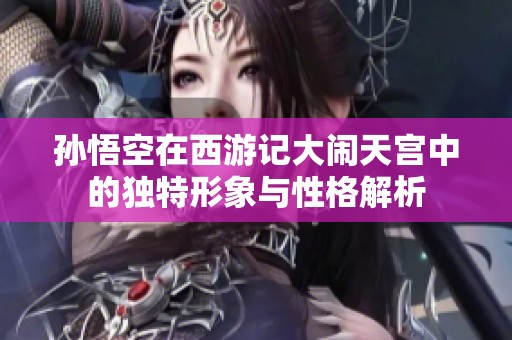 孙悟空在西游记大闹天宫中的独特形象与性格解析
