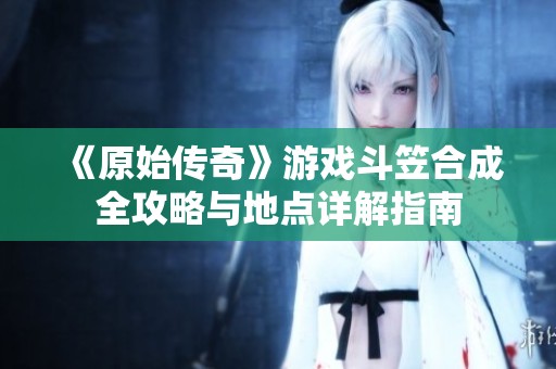 《原始传奇》游戏斗笠合成全攻略与地点详解指南