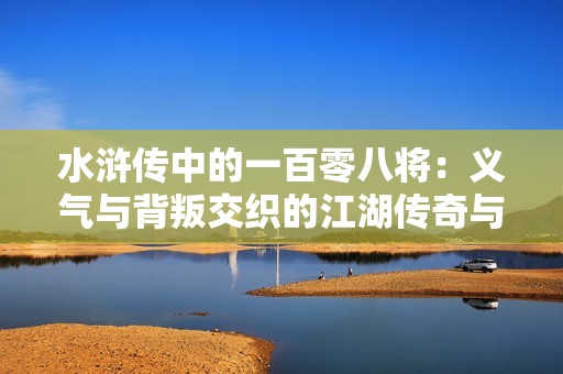 水浒传中的一百零八将：义气与背叛交织的江湖传奇与时代的悲歌