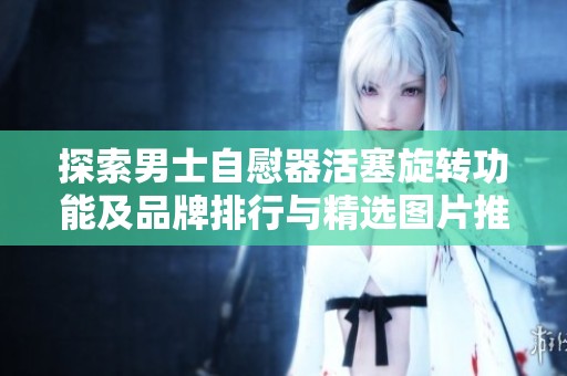 探索男士自慰器活塞旋转功能及品牌排行与精选图片推荐