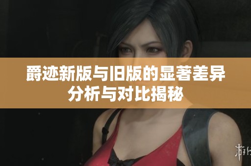 爵迹新版与旧版的显著差异分析与对比揭秘