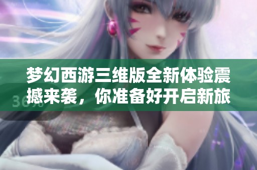 梦幻西游三维版全新体验震撼来袭，你准备好开启新旅程了吗？