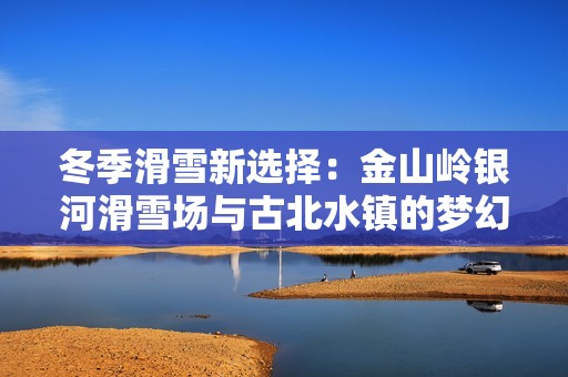 冬季滑雪新选择：金山岭银河滑雪场与古北水镇的梦幻联动之旅