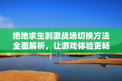 绝地求生刺激战场切换方法全面解析，让游戏体验更畅快