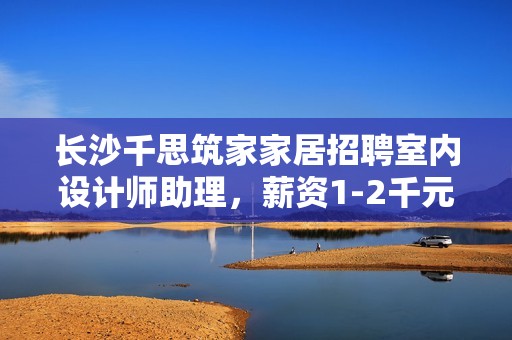 长沙千思筑家家居招聘室内设计师助理，薪资1-2千元诚邀你的加入
