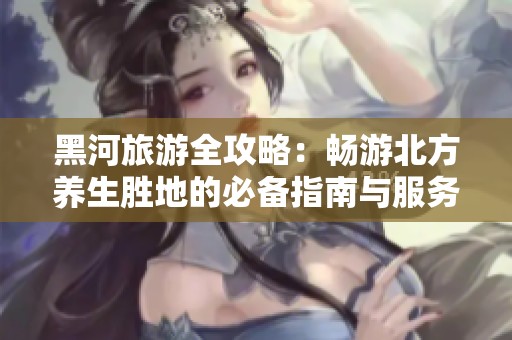 黑河旅游全攻略：畅游北方养生胜地的必备指南与服务建议