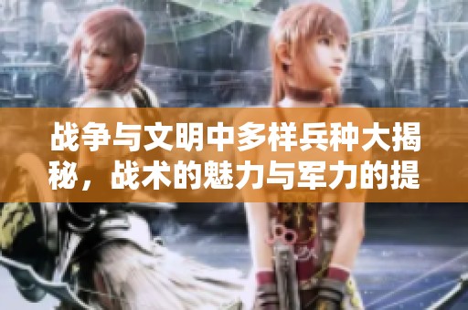 战争与文明中多样兵种大揭秘，战术的魅力与军力的提升之道